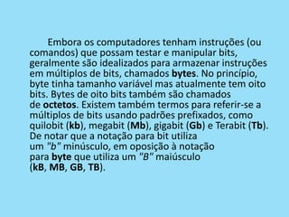 Embora os computadores tenham instruções (ou
comandos) que possam testar e manipular bits,
geralmente são idealizados para armazenar instruções
em múltiplos de bits, chamados bytes. No princípio,
byte tinha tamanho variável mas atualmente tem oito
bits. Bytes de oito bits também são chamados
de octetos. Existem também termos para referir-se a
múltiplos de bits usando padrões prefixados, como
quilobit (kb), megabit (Mb), gigabit (Gb) e Terabit (Tb).
De notar que a notação para bit utiliza
um "b" minúsculo, em oposição à notação
para byte que utiliza um "B" maiúsculo
(kB, MB, GB, TB).
 