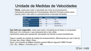 Unidade de Medidas de Velocidades
Nome: Sigla: Multiplicação Unidade:
Hertz – “rertis” Hz 100 1 Hz
Kilo Hertz KHz 103 1.000 Hz
Mega Hertz MHz 106 1.000.000 Hz
Giga Hertz GHz 109 1.000.000.000 Hz
Herts, usada para medir a velocidade dos ciclos de processamento.
Geralmente apresentada em Processadores, Memória Principal e entre outros.
Quanto maior, mais veloz é o processamento e execução de tarefas.
bps (bits por segundo), usado para medir a transferência de dados no computador.
Note que o b é minúsculo, o que representa bits e não o Byte.
Geralmente usada para representar velocidades da Internet e outras transferências.
Segue o padrão da unidade de medida de armazenamento, diferenciando por usar o bits (b).
Ou seja: bps | Kbps | Mbps | Gbps...
Extra: uma conexão de 8Mbps transfere quantos MB por segundo? 8MB? Errado!
(1B = 8b) - 8Mbps = 8 dividido por 8 = 1MB.
 