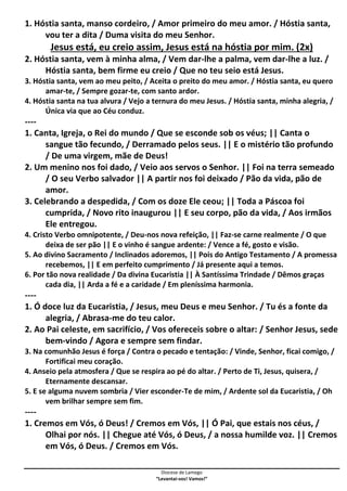 Diocese de Lamego
“Levantai-vos! Vamos!”
1. Hóstia santa, manso cordeiro, / Amor primeiro do meu amor. / Hóstia santa,
vou ter a dita / Duma visita do meu Senhor.
Jesus está, eu creio assim, Jesus está na hóstia por mim. (2x)
2. Hóstia santa, vem à minha alma, / Vem dar-lhe a palma, vem dar-lhe a luz. /
Hóstia santa, bem firme eu creio / Que no teu seio está Jesus.
3. Hóstia santa, vem ao meu peito, / Aceita o preito do meu amor. / Hóstia santa, eu quero
amar-te, / Sempre gozar-te, com santo ardor.
4. Hóstia santa na tua alvura / Vejo a ternura do meu Jesus. / Hóstia santa, minha alegria, /
Única via que ao Céu conduz.
----
1. Canta, Igreja, o Rei do mundo / Que se esconde sob os véus; || Canta o
sangue tão fecundo, / Derramado pelos seus. || E o mistério tão profundo
/ De uma virgem, mãe de Deus!
2. Um menino nos foi dado, / Veio aos servos o Senhor. || Foi na terra semeado
/ O seu Verbo salvador || A partir nos foi deixado / Pão da vida, pão de
amor.
3. Celebrando a despedida, / Com os doze Ele ceou; || Toda a Páscoa foi
cumprida, / Novo rito inaugurou || E seu corpo, pão da vida, / Aos irmãos
Ele entregou.
4. Cristo Verbo omnipotente, / Deu-nos nova refeição, || Faz-se carne realmente / O que
deixa de ser pão || E o vinho é sangue ardente: / Vence a fé, gosto e visão.
5. Ao divino Sacramento / Inclinados adoremos, || Pois do Antigo Testamento / A promessa
recebemos, || E em perfeito cumprimento / Já presente aqui a temos.
6. Por tão nova realidade / Da divina Eucaristia || À Santíssima Trindade / Dêmos graças
cada dia, || Arda a fé e a caridade / Em pleníssima harmonia.
----
1. Ó doce luz da Eucaristia, / Jesus, meu Deus e meu Senhor. / Tu és a fonte da
alegria, / Abrasa-me do teu calor.
2. Ao Pai celeste, em sacrifício, / Vos ofereceis sobre o altar: / Senhor Jesus, sede
bem-vindo / Agora e sempre sem findar.
3. Na comunhão Jesus é força / Contra o pecado e tentação: / Vinde, Senhor, ficai comigo, /
Fortificai meu coração.
4. Anseio pela atmosfera / Que se respira ao pé do altar. / Perto de Ti, Jesus, quisera, /
Eternamente descansar.
5. E se alguma nuvem sombria / Vier esconder-Te de mim, / Ardente sol da Eucaristia, / Oh
vem brilhar sempre sem fim.
----
1. Cremos em Vós, ó Deus! / Cremos em Vós, || Ó Pai, que estais nos céus, /
Olhai por nós. || Chegue até Vós, ó Deus, / a nossa humilde voz. || Cremos
em Vós, ó Deus. / Cremos em Vós.
 