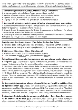 Diocese de Lamego: “Maria levantou-se e pôs-se apressadamente a caminho” (Lc 1, 39)
vosso amor, | por Cristo aceitai os pagãos | redimidos p’la mesma dor. Senhor, recebei as
vitórias e os fracassos da nossa vida, as nossas misérias e glórias são a oferta da Igreja unida.
COMUNHÃO
O Senhor virá governar com justiça. O Senhor virá, o Senhor virá.
1. As guerras e ódios não terão lugar. A paz e o amor, hão-de triunfar!
2. Mentiras e fraudes, miséria e terror, | hão-de ser banidos. Reinará o amor.
3. Lágrimas e dores, tudo acabará; | O Senhor ´stá perto, o Senhor virá.
4. Surgirá p´ra nós um caminho novo. | Cristo vem à terra libertar seu povo.
OU
O Senhor está sentado como Rei eterno. O Senhor abençoará o seu povo na Paz.
1. A voz do Senhor ressoa sobra as águas | a majestade de Deus faz ecoar o seu trovão. | A voz
do Senhor é poderosa | a voz do Senhor é majestosa.
2. A voz do Senhor derruba os cedros | o Senhor derruba os cedros do Líbano. | Faz saltar o
Líbano como um bezerro | e o Sarião como um novilho.
3. Sobre as águas do dilúvio senta-se o Senhor | O Senhor senta-se como Rei eterno. | O Senhor
dá força ao seu povo, | o Senhor abençoa o seu povo na paz.
FINAL
Anunciaremos Teu Reino, Senhor, | Teu Reino, Senhor, Teu Reino.
1. Reino de paz e justiça, reino de vida e verdade. | Teu reino, Senhor, teu reino.
2. Reino de amor e de graça, reino que já começou. | Teu reino, Senhor, teu reino.
OU
Cristo vence, Cristo reina, Cristo, Cristo impera!
1. Aclamai o Senhor, terra inteira, | exultai de alegria e cantai.
2. Cantai ao Senhor ao som da cítara, | ao som da cítara e da lira;
OU
Aclamai Jesus Cristo, cantai o Homem novo, Vós que sois sua Igreja, vós que sois
o seu povo. ||| 1. Aquele que Se ergueu no firmamento, / Como o Sol vencedor da noite
escura, / Virá de novo no final dos tempos, / Para julgar a humana criatura.
2. Cristo Jesus, o vencedor da morte, / Junto do Pai eterno está sentado, / De glória e majestade
é o seu trono, / Por todo o universo é aclamado. ||| 3. O Verbo criador de todo o mundo, /
Venceu a morte, renovou a vida; / Criará novos céus e nova terra, / Nova Jerusalém será erguida.
||| 4. Ó Igreja de Cristo peregrina, / Ele é o Sol que à tua frente avança; / Proclama Jesus Cristo
glorioso, / Anuncia a palavra da esperança. ||| 5. O Rei universal vem ao encontro / Da sua
esposa, a nova Humanidade; / Será vencida a morte para sempre, / Viveremos por toda a
eternidade.
OU
Ao Senhor do Universo toda a honra e louvor! Glória ao Pai, glória ao Filho, glória
ao ‘Spírito de amor! ||| 1. Toda a terra exulta e canta; / Ergue um hino ao Criador. | Nós,
que somos os seus filhos, / Bendigamos ao Senhor. ||| 2. Pela vossa imensa glória, / Santidade
e braço forte, | Nós Vos louvamos, Senhor, / Quer na vida, quer na morte. |||3. Aclamemos e
louvemos / A Santíssima Trindade | Que governa céus e terra, / No esplendor da eternidade!
OU
Cristo ontem, Cristo hoje, Cristo sempre, meu Salvador, | Tu és Deus, Tu és o amor.
Tu me chamas: eis-me aqui! ||| 1. Louvai Jesus, nosso Senhor, | que veio ao mundo p’ra
salvar a todos nós, os filhos seus. | Aclamemos o nosso Deus: Amen, Aleluia! ||| 2. Louvai Jesus,
 