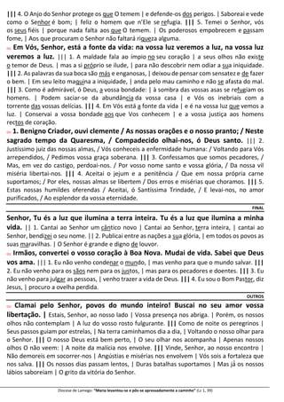 Diocese de Lamego: “Maria levantou-se e pôs-se apressadamente a caminho” (Lc 1, 39)
||| 4. O Anjo do Senhor protege os que O temem | e defende-os dos perigos. | Saboreai e vede
como o Senhor é bom; | feliz o homem que n’Ele se refugia. ||| 5. Temei o Senhor, vós
os seus fiéis | porque nada falta aos que O temem. | Os poderosos empobrecem e passam
fome, | Aos que procuram o Senhor não faltará riqueza alguma.
OU Em Vós, Senhor, está a fonte da vida: na vossa luz veremos a luz, na vossa luz
veremos a luz. ||| 1. A maldade fala ao ímpio no seu coração | a seus olhos não existe
o temor de Deus. | mas a si próprio se ilude, | para não descobrir nem odiar a sua iniquidade.
||| 2. As palavras da sua boca são más e enganosas, | deixou de pensar com sensatez e de fazer
o bem. | Em seu leito maquina a iniquidade, | anda pelo mau caminho e não se afasta do mal.
||| 3. Como é admirável, ó Deus, a vossa bondade: | à sombra das vossas asas se refugiam os
homens. | Podem saciar-se da abundância da vossa casa | e Vós os inebriais com a
torrente das vossas delícias. ||| 4. Em Vós está a fonte da vida | e é na vossa luz que vemos a
luz. | Conservai a vossa bondade aos que Vos conhecem | e a vossa justiça aos homens
rectos de coração.
OU 1. Benigno Criador, ouvi clemente / As nossas orações e o nosso pranto; / Neste
sagrado tempo da Quaresma, / Compadecido olhai-nos, ó Deus santo. ||| 2.
Justíssimo juiz das nossas almas, / Vós conheceis a enfermidade humana: / Voltando para Vós
arrependidos, / Pedimos vossa graça soberana. ||| 3. Confessamos que somos pecadores, /
Mas, em vez do castigo, perdoai-nos. / Por vosso nome santo e vossa glória, / Da nossa vil
miséria libertai-nos. ||| 4. Aceitai o jejum e a penitência / Que em nossa própria carne
suportamos; / Por eles, nossas almas se libertem / Dos erros e misérias que choramos. ||| 5.
Estas nossas humildes oferendas / Aceitai, ó Santíssima Trindade, / E levai-nos, no amor
purificados, / Ao esplendor da vossa eternidade.
FINAL
Senhor, Tu és a luz que ilumina a terra inteira. Tu és a luz que ilumina a minha
vida. || 1. Cantai ao Senhor um cântico novo | Cantai ao Senhor, terra inteira, | cantai ao
Senhor, bendizei o seu nome. || 2. Publicai entre as nações a sua glória, | em todos os povos as
suas maravilhas. | O Senhor é grande e digno de louvor.
OU Irmãos, convertei o vosso coração à Boa Nova. Mudai de vida. Sabei que Deus
vos ama. ||| 1. Eu não venho condenar o mundo, | mas venho para que o mundo salvar. |||
2. Eu não venho para os sãos nem para os justos, | mas para os pecadores e doentes. ||| 3. Eu
não venho para julgar as pessoas, | venho trazer a vida de Deus. ||| 4. Eu sou o Bom Pastor, diz
Jesus, | procuro a ovelha perdida.
OUTROS
OU Clamai pelo Senhor, povos do mundo inteiro! Buscai no seu amor vossa
libertação. | Estais, Senhor, ao nosso lado | Vossa presença nos abriga. | Porém, os nossos
olhos não contemplam | A luz do vosso rosto fulgurante. ||| Como de noite os peregrinos |
Seus passos guiam por estrelas, | Na terra caminhamos dia a dia, | Voltando o nosso olhar para
o Senhor. ||| O nosso Deus está bem perto, | O seu olhar nos acompanha | Apenas nossos
olhos O não veem: | A noite da malícia nos envolve. ||| Vinde, Senhor, ao nosso encontro |
Não demoreis em socorrer-nos | Angústias e misérias nos envolvem | Vós sois a fortaleza que
nos salva. ||| Os nossos dias passam lentos, | Duras batalhas suportamos | Mas já́ os nossos
lábios saboreiam | O grito da vitória do Senhor.
 