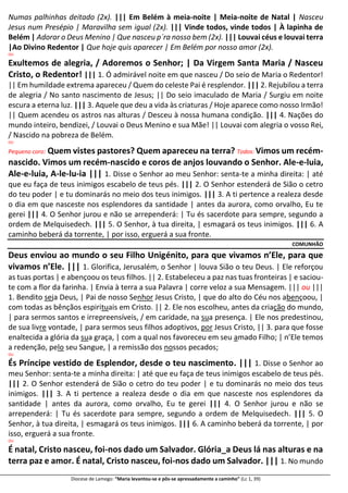 Diocese de Lamego: “Maria levantou-se e pôs-se apressadamente a caminho” (Lc 1, 39)
Numas palhinhas deitado (2x). ||| Em Belém à meia-noite | Meia-noite de Natal | Nasceu
Jesus num Presépio | Maravilha sem igual (2x). ||| Vinde todos, vinde todos | À lapinha de
Belém | Adorar o Deus Menino | Que nasceu p´ra nosso bem (2x). ||| Louvai céus e louvai terra
|Ao Divino Redentor | Que hoje quis aparecer | Em Belém por nosso amor (2x).
OU
Exultemos de alegria, / Adoremos o Senhor; | Da Virgem Santa Maria / Nasceu
Cristo, o Redentor! ||| 1. Ó admirável noite em que nasceu / Do seio de Maria o Redentor!
|| Em humildade extrema apareceu / Quem do celeste Pai é resplendor. ||| 2. Rejubilou a terra
de alegria / No santo nascimento de Jesus; || Do seio imaculado de Maria / Surgiu em noite
escura a eterna luz. ||| 3. Aquele que deu a vida às criaturas / Hoje aparece como nosso Irmão!
|| Quem acendeu os astros nas alturas / Desceu à nossa humana condição. ||| 4. Nações do
mundo inteiro, bendizei, / Louvai o Deus Menino e sua Mãe! || Louvai com alegria o vosso Rei,
/ Nascido na pobreza de Belém.
OU
Pequeno coro: Quem vistes pastores? Quem apareceu na terra? Todos: Vimos um recém-
nascido. Vimos um recém-nascido e coros de anjos louvando o Senhor. Ale-e-luia,
Ale-e-luia, A-le-lu-ia ||| 1. Disse o Senhor ao meu Senhor: senta-te a minha direita: | até
que eu faça de teus inimigos escabelo de teus pés. ||| 2. O Senhor estenderá de Sião o cetro
do teu poder | e tu dominarás no meio dos teus inimigos. ||| 3. A ti pertence a realeza desde
o dia em que nasceste nos esplendores da santidade | antes da aurora, como orvalho, Eu te
gerei ||| 4. O Senhor jurou e não se arrependerá: | Tu és sacerdote para sempre, segundo a
ordem de Melquisedech. ||| 5. O Senhor, à tua direita, | esmagará os teus inimigos. ||| 6. A
caminho beberá da torrente, | por isso, erguerá a sua fronte.
COMUNHÃO
Deus enviou ao mundo o seu Filho Unigénito, para que vivamos n’Ele, para que
vivamos n’Ele. ||| 1. Glorifica, Jerusalém, o Senhor | louva Sião o teu Deus. | Ele reforçou
as tuas portas | e abençoou os teus filhos. || 2. Estabeleceu a paz nas tuas fronteiras | e saciou-
te com a flor da farinha. | Envia à terra a sua Palavra | corre veloz a sua Mensagem. ||| ou |||
1. Bendito seja Deus, | Pai de nosso Senhor Jesus Cristo, | que do alto do Céu nos abençoou, |
com todas as bênçãos espirituais em Cristo. || 2. Ele nos escolheu, antes da criação do mundo,
| para sermos santos e irrepreensíveis, / em caridade, na sua presença. | Ele nos predestinou,
de sua livre vontade, | para sermos seus filhos adoptivos, por Jesus Cristo, || 3. para que fosse
enaltecida a glória da sua graça, | com a qual nos favoreceu em seu amado Filho; | n’Ele temos
a redenção, pelo seu Sangue, | a remissão dos nossos pecados;
OU
És Príncipe vestido de Esplendor, desde o teu nascimento. ||| 1. Disse o Senhor ao
meu Senhor: senta-te a minha direita: | até que eu faça de teus inimigos escabelo de teus pés.
||| 2. O Senhor estenderá de Sião o cetro do teu poder | e tu dominarás no meio dos teus
inimigos. ||| 3. A ti pertence a realeza desde o dia em que nasceste nos esplendores da
santidade | antes da aurora, como orvalho, Eu te gerei ||| 4. O Senhor jurou e não se
arrependerá: | Tu és sacerdote para sempre, segundo a ordem de Melquisedech. ||| 5. O
Senhor, à tua direita, | esmagará os teus inimigos. ||| 6. A caminho beberá da torrente, | por
isso, erguerá a sua fronte.
OU
É natal, Cristo nasceu, foi-nos dado um Salvador. Glória_a Deus lá nas alturas e na
terra paz e amor. É natal, Cristo nasceu, foi-nos dado um Salvador. ||| 1. No mundo
 
