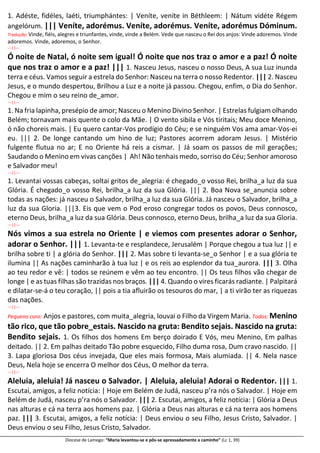 Diocese de Lamego: “Maria levantou-se e pôs-se apressadamente a caminho” (Lc 1, 39)
1. Adéste, fidéles, laéti, triumphántes: | Veníte, veníte in Béthleem: | Nátum vidéte Régem
angelórum. ||| Veníte, adorémus. Veníte, adorémus. Veníte, adorémus Dóminum.
Tradução: Vinde, fiéis, alegres e triunfantes, vinde, vinde a Belém. Vede que nasceu o Rei dos anjos: Vinde adoremos. Vinde
adoremos. Vinde, adoremos, o Senhor.
---||---
Ó noite de Natal, ó noite sem igual! Ó noite que nos traz o amor e a paz! Ó noite
que nos traz o amor e a paz! ||| 1. Nasceu Jesus, nasceu o nosso Deus, A sua Luz inunda
terra e céus. Vamos seguir a estrela do Senhor: Nasceu na terra o nosso Redentor. ||| 2. Nasceu
Jesus, e o mundo despertou, Brilhou a Luz e a noite já passou. Chegou, enfim, o Dia do Senhor.
Chegou e mim o seu reino de_amor.
---||---
1. Na fria lapinha, presépio de amor; Nasceu o Menino Divino Senhor. | Estrelas fulgiam olhando
Belém; tornavam mais quente o colo da Mãe. | O vento sibila e Vós tiritais; Meu doce Menino,
ó não choreis mais. | Eu quero cantar-Vos prodígio do Céu; e se ninguém Vos ama amar-Vos-ei
eu. ||| 2. De longe cantando um hino de luz; Pastores acorrem adoram Jesus. | Mistério
fulgente flutua no ar; E no Oriente há reis a cismar. | Já soam os passos de mil gerações;
Saudando o Menino em vivas canções | Ah! Não tenhais medo, sorriso do Céu; Senhor amoroso
e Salvador meu!
---||---
1. Levantai vossas cabeças, soltai gritos de_alegria: é chegado_o vosso Rei, brilha_a luz da sua
Glória. É chegado_o vosso Rei, brilha_a luz da sua Glória. ||| 2. Boa Nova se_anuncia sobre
todas as nações: já nasceu o Salvador, brilha_a luz da sua Glória. Já nasceu o Salvador, brilha_a
luz da sua Gloria. |||3. Eis que vem o Pod eroso congregar todos os povos, Deus connosco,
eterno Deus, brilha_a luz da sua Glória. Deus connosco, eterno Deus, brilha_a luz da sua Gloria.
---||---
Nós vimos a sua estrela no Oriente | e viemos com presentes adorar o Senhor,
adorar o Senhor. ||| 1. Levanta-te e resplandece, Jerusalém | Porque chegou a tua luz || e
brilha sobre ti | a glória do Senhor. ||| 2. Mas sobre ti levanta-se_o Senhor | e a sua glória te
ilumina || As nações caminharão à tua luz | e os reis ao esplendor da tua_aurora. ||| 3. Olha
ao teu redor e vê: | todos se reúnem e vêm ao teu encontro. || Os teus filhos vão chegar de
longe | e as tuas filhas são trazidas nos braços. ||| 4. Quando o vires ficarás radiante. | Palpitará
e dilatar-se-á o teu coração, || pois a tia afluirão os tesouros do mar, | a ti virão ter as riquezas
das nações.
---||---
Pequeno coro: Anjos e pastores, com muita_alegria, louvai o Filho da Virgem Maria. Todos: Menino
tão rico, que tão pobre_estais. Nascido na gruta: Bendito sejais. Nascido na gruta:
Bendito sejais. 1. Os filhos dos homens Em berço doirado E Vós, meu Menino, Em palhas
deitado. || 2. Em palhas deitado Tão pobre esquecido, Filho duma rosa, Dum cravo nascido. ||
3. Lapa gloriosa Dos céus invejada, Que eles mais formosa, Mais alumiada. || 4. Nela nasce
Deus, Nela hoje se encerra O melhor dos Céus, O melhor da terra.
---||---
Aleluia, aleluia! Já nasceu o Salvador. | Aleluia, aleluia! Adorai o Redentor. ||| 1.
Escutai, amigos, a feliz notícia: | Hoje em Belém de Judá, nasceu p’ra nós o Salvador. | Hoje em
Belém de Judá, nasceu p’ra nós o Salvador. ||| 2. Escutai, amigos, a feliz notícia: | Glória a Deus
nas alturas e cá na terra aos homens paz. | Glória a Deus nas alturas e cá na terra aos homens
paz. ||| 3. Escutai, amigos, a feliz notícia: | Deus enviou o seu Filho, Jesus Cristo, Salvador. |
Deus enviou o seu Filho, Jesus Cristo, Salvador.
 