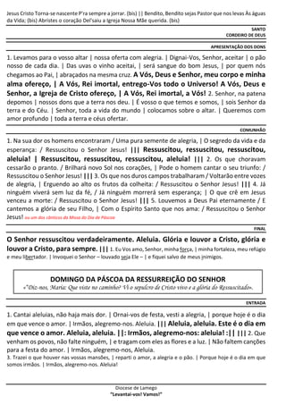 Diocese de Lamego
“Levantai-vos! Vamos!”
Jesus Cristo Torna-se nascente P'ra sempre a jorrar. (bis) || Bendito, Bendito sejas Pastor que nos levas Às águas
da Vida; (bis) Abristes o coração Del'saiu a Igreja Nossa Mãe querida. (bis)
SANTO
CORDEIRO DE DEUS
APRESENTAÇÃO DOS DONS
1. Levamos para o vosso altar | nossa oferta com alegria. | Dignai-Vos, Senhor, aceitar | o pão
nosso de cada dia. | Das uvas o vinho aceitai, | será sangue do bom Jesus, | por quem nós
chegamos ao Pai, | abraçados na mesma cruz. A Vós, Deus e Senhor, meu corpo e minha
alma ofereço, | A Vós, Rei imortal, entrego-Vos todo o Universo! A Vós, Deus e
Senhor, a Igreja de Cristo ofereço, | A Vós, Rei imortal, a Vós! 2. Senhor, na patena
depomos | nossos dons que a terra nos deu. | É vosso o que temos e somos, | sois Senhor da
terra e do Céu. | Senhor, toda a vida do mundo | colocamos sobre o altar. | Queremos com
amor profundo | toda a terra e céus ofertar.
COMUNHÃO
1. Na sua dor os homens encontraram / Uma pura semente de alegria, | O segredo da vida e da
esperança: / Ressuscitou o Senhor Jesus! ||| Ressuscitou, ressuscitou, ressuscitou,
aleluia! | Ressuscitou, ressuscitou, ressuscitou, aleluia! ||| 2. Os que choravam
cessarão o pranto. / Brilhará novo Sol nos corações, | Pode o homem cantar o seu triunfo: /
Ressuscitou o Senhor Jesus! ||| 3. Os que nos duros campos trabalharam / Voltarão entre vozes
de alegria, | Erguendo ao alto os frutos da colheita: / Ressuscitou o Senhor Jesus! ||| 4. Já
ninguém viverá sem luz da fé, / Já ninguém morrerá sem esperança; | O que crê em Jesus
venceu a morte: / Ressuscitou o Senhor Jesus! ||| 5. Louvemos a Deus Pai eternamente / E
cantemos a glória de seu Filho, | Com o Espírito Santo que nos ama: / Ressuscitou o Senhor
Jesus! ou um dos cânticos da Missa do Dia de Páscoa
FINAL
O Senhor ressuscitou verdadeiramente. Aleluia. Glória e louvor a Cristo, glória e
louvor a Cristo, para sempre. ||| 1. Eu Vos amo, Senhor, minha força, | minha fortaleza, meu refúgio
e meu libertador. | Invoquei o Senhor – louvado seja Ele – | e fiquei salvo de meus inimigos.
DOMINGO DA PÁSCOA DA RESSURREIÇÃO DO SENHOR
«“Diz-nos, Maria: Que viste no caminho? Vi o sepulcro de Cristo vivo e a glória do Ressuscitado».
ENTRADA
1. Cantai aleluias, não haja mais dor. | Ornai-vos de festa, vesti a alegria, | porque hoje é o dia
em que vence o amor. | Irmãos, alegremo-nos. Aleluia. ||| Aleluia, aleluia. Este é o dia em
que vence o amor. Aleluia, aleluia. ||: Irmãos, alegremo-nos: aleluia! :|| ||| 2. Que
venham os povos, não falte ninguém, | e tragam com eles as flores e a luz. | Não faltem canções
para a festa do amor. | Irmãos, alegremo-nos, Aleluia.
3. Trazei o que houver nas vossas mansões, | reparti o amor, a alegria e o pão. | Porque hoje é o dia em que
somos irmãos. | Irmãos, alegremo-nos. Aleluia!
 