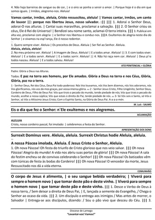 Diocese de Lamego
“Levantai-vos! Vamos!”
4. Não haja barreiras de sangue ou de cor, | e o oiro se ponha a servir o amor. | Porque hoje é o dia em que
somos iguais. | Irmãos, alegremo-nos. Aleluia!
---
Vamos cantar, irmãos, aleluia, Cristo ressuscitou, aleluia! | Vamos cantar, irmãos, um canto
de louvor ||: porque nos libertou Jesus, nosso salvador. :|| ||| 1. Adorai o Senhor Deus,
adorai-O nas alturas. | Cantai suas maravilhas, proclamai a salvação. ||| 2. O Senhor criou os
céus, Ele é Rei do Universo! | Bendizei seu nome santo, aclamai-O terra inteira. ||| 3. Publicai em
alta voz, proclamai com alegria: | o Senhor nos libertou e conduz-nos. |||4. Exultemos de alegria neste dia do
Senhor | e vivamos na esp’rança, Ele é nosso redentor.
---
1. Quero sempre viver. Aleluia | Os preceitos de Deus. Aleluia | Ser fiel ao Senhor. Aleluia.
Aleluia, aleluia, aleluia!
2. No meu próximo ver. Aleluia! | A imagem de Deus. Aleluia! | E a todos amar. Aleluia! || 3. E com todos viver.
Aleluia! | E a todos servir. Aleluia! | E a todos sorrir. Aleluia! || 4. Não há raça nem cor. Aleluia! | Deus p’ra
todos nasceu. Aleluia! | E a todos salvou. Aleluia!
ATO PENITENCIAL + GLÓRIA
Padre: Glória a Deus nas Alturas.
Todos: E paz na terra aos homens, por Ele amados. Glória a Deus na terra e nos Céus, Glória,
Glória, paz na-a terra.
1 - Senhor Deus, Rei dos Céus, Deus Pai todo-poderoso: Nós Vos louvamos, nós Vos bem dizemos, nós Vos adoramos, nós
Vos glorificamos, nós vos dá-mos graças, por vossa imensa glória. Ref. 2 - Senhor Jesus Cristo, Filho Unigénito; Senhor Deus,
Cordeiro de Deus, Filho de Deus Pai: Vós que tirais o pecado do mundo, tende piedade de nós; Vós que tirais o pecado do
mundo, acolhei a nossa súplica; Vós que estais à direita do Pai, tende piedade de nós. Ref. 3- Só Vós sois o Santo, só Vós o
Senhor, só Vós o Altíssimo Jesus Cristo; Com o Espírito Santo, na Glória de Deus Pai. A-a-a-a-mén.
M. Luís - SALMO
Eis o dia que fez o Senhor: n´Ele exultemos e nos alegremos.
ACLAMAÇÃO
ALELUIA
Cristo, nosso cordeiro pascal, foi imolado: | celebremos a festa do Senhor.
APRESENTAÇÃO DOS DONS
Surrexit Dominus vere. Aleluia, aleluia. Surrexit Christus hodie Aleluia, aleluia.
---
A nossa Páscoa imolada, Aleluia. É Jesus Cristo o Senhor, Aleluia.
1. Oh nova Páscoa! Oh festa do triunfo de Cristo glorioso que nos veio salvar. ||| Oh nova
Páscoa! Alegria do mundo! A vida nos abriu suas portas de glória! ||| Oh nova Páscoa! A sala
do festim encheu-se de convivas celebrando o Senhor! ||| Oh nova Páscoa! Os batizados vêm
com túnicas de festa às bodas do Cordeiro! ||| Oh nova Páscoa! O vencedor da morte, Jesus
Ressuscitado nos dá a vida eterna.
COMUNHÃO
O corpo de Jesus é alimento, | o seu sangue bebida verdadeira; | Viverá para
sempre o homem novo | que tomar deste pão e deste vinho. | Viverá para sempre
o homem novo | que tomar deste pão e deste vinho. ||| 1. Desce o Verbo de Deus à
nossa terra, / Sem deixar a direita de Deus Pai, | E, lançada a semente do Evangelho, / Chega o
Senhor ao ocaso da vida. ||| 2. Um discípulo o entrega aos inimigos / Mas antes de morrer, o
Salvador | Entrega-se aos discípulos, dizendo: / Sou o pão vivo que desceu do Céu. ||| 3.
 