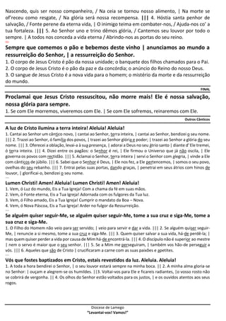 Diocese de Lamego
“Levantai-vos! Vamos!”
Nascendo, quis ser nosso companheiro, / Na ceia se tornou nosso alimento, | Na morte se
of’receu como resgate, / Na glória será nossa recompensa. ||| 4. Hóstia santa penhor de
salvação, / Fonte perene da eterna vida, | O inimigo teima em combater-nos, / Ajuda-nos co’ a
tua fortaleza. ||| 5. Ao Senhor uno e trino dêmos glória, / Cantemos seu louvor por todo o
sempre. | A todos nos conceda a vida eterna / Abrindo-nos as portas do seu reino.
OU
Sempre que comemos o pão e bebemos deste vinho | anunciamos ao mundo a
ressurreição do Senhor, | a ressurreição do Senhor.
1. O corpo de Jesus Cristo é pão da nossa unidade; o banquete dos filhos chamados para o Pai.
2. O corpo de Jesus Cristo é o pão da paz e da concórdia; o anúncio do Reino do nosso Deus.
3. O sangue de Jesus Cristo é a nova vida para o homem; o mistério da morte e da ressurreição
do mundo.
FINAL
Proclamai que Jesus Cristo ressuscitou, não morre mais! Ele é nossa salvação,
nossa glória para sempre.
1. Se com Ele morremos, viveremos com Ele. | Se com Ele sofremos, reinaremos com Ele.
Outros Cânticos
A luz de Cristo ilumina a terra inteira! Aleluia! Aleluia!
1. Cantai ao Senhor um cântico novo, | cantai ao Senhor, terra inteira, | cantai ao Senhor, bendizei o seu nome.
||| 2. Trazei ao Senhor, ó família dos povos, | trazei ao Senhor glória e poder; | trazei ao Senhor a glória do seu
nome. ||| 3. Oferecei a oblação, levai-a à sua presença, | adorai a Deus no seu átrio santo | diante d' Ele tremei,
ó terra inteira. ||| 4. Dizei entre os pagãos: o Senhor é rei, | Ele firmou o Universo que já não oscila, | Ele
governa os povos com rectidão. ||| 5. Aclamai o Senhor, terra inteira | servi o Senhor com alegria, | vinde a Ele
com cânticos de júbilo. ||| 6. Sabei que o Senhor é Deus, | Ele nos fez, a Ele pertencemos, | somos o seu povo,
ovelhas do seu rebanho. ||| 7. Entrai pelas suas portas, dando graças, | penetrai em seus átrios com hinos de
louvor, | glorificai-o, bendizei o seu nome.
----
Lumen Christi! Amen! Aleluia! Lumen Christi! Amen! Aleluia!
1. Vem, ó Luz do mundo, Eis a Tua Igreja! Com a chama da fé em suas mãos.
2. Vem, ó Fonte eterna, Eis a Tua Igreja! Adornada com os fulgores da Tua luz.
3. Vem, ó Filho amado, Eis a Tua Igreja! Cumprir o mandato da Boa – Nova.
4. Vem, ó Nova Páscoa, Eis a Tua Igreja! Arder no fulgor da Ressurreição.
----
Se alguém quiser seguir-Me, se alguém quiser seguir-Me, tome a sua cruz e siga-Me, tome a
sua cruz e siga-Me.
1. O Filho do Homem não veio para ser servido; | veio para servir e dar a vida. ||| 2. Se alguém quiser seguir-
Me, | renuncie a si mesmo, tome a sua cruz e siga-Me. ||| 3. Quem quiser salvar a sua vida, há-de perdê-la; |
mas quem quiser perder a vida por causa de Mim há-de encontrá-la. ||| 4. O discípulo não é superior ao mestre
| nem o servo é maior que o seu senhor. ||| 5. Se a Mim me perseguiram, | também vos hão-de perseguir a
vós. ||| 6. Aqueles que são de Cristo | crucificaram a carne com as suas paixões e apetites.
----
Vós que fostes baptizados em Cristo, estais revestidos da luz. Aleluia. Aleluia!
1. A toda a hora bendirei o Senhor, | o seu louvor estará sempre na minha boca. || 2. A minha alma gloria-se
no Senhor: | ouçam e alegrem-se os humildes. ||3. Voltai-vos para Ele e ficareis radiantes, |o vosso rosto não
se cobrirá de vergonha. || 4. Os olhos do Senhor estão voltados para os justos, | e os ouvidos atentos aos seus
rogos.
 