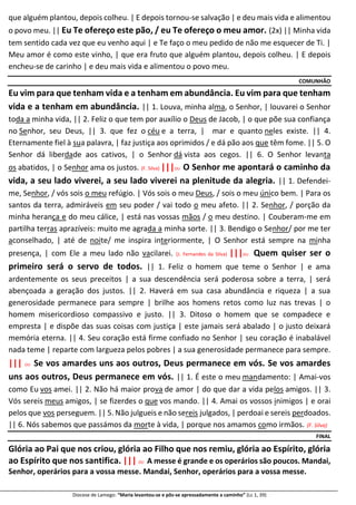 Diocese de Lamego: “Maria levantou-se e pôs-se apressadamente a caminho” (Lc 1, 39)
que alguém plantou, depois colheu. | E depois tornou-se salvação | e deu mais vida e alimentou
o povo meu. || Eu Te ofereço este pão, / eu Te ofereço o meu amor. (2x) || Minha vida
tem sentido cada vez que eu venho aqui | e Te faço o meu pedido de não me esquecer de Ti. |
Meu amor é como este vinho, | que era fruto que alguém plantou, depois colheu. | E depois
encheu-se de carinho | e deu mais vida e alimentou o povo meu.
COMUNHÃO
Eu vim para que tenham vida e a tenham em abundância. Eu vim para que tenham
vida e a tenham em abundância. || 1. Louva, minha alma, o Senhor, | louvarei o Senhor
toda a minha vida, || 2. Feliz o que tem por auxílio o Deus de Jacob, | o que põe sua confiança
no Senhor, seu Deus, || 3. que fez o céu e a terra, | mar e quanto neles existe. || 4.
Eternamente fiel à sua palavra, | faz justiça aos oprimidos / e dá pão aos que têm fome. || 5. O
Senhor dá liberdade aos cativos, | o Senhor dá vista aos cegos. || 6. O Senhor levanta
os abatidos, | o Senhor ama os justos. (F. Silva) |||OU O Senhor me apontará o caminho da
vida, a seu lado viverei, a seu lado viverei na plenitude da alegria. || 1. Defendei-
me, Senhor, / vós sois o meu refúgio. | Vós sois o meu Deus, / sois o meu único bem. | Para os
santos da terra, admiráveis em seu poder / vai todo o meu afeto. || 2. Senhor, / porção da
minha herança e do meu cálice, | está nas vossas mãos / o meu destino. | Couberam-me em
partilha terras aprazíveis: muito me agrada a minha sorte. || 3. Bendigo o Senhor/ por me ter
aconselhado, | até de noite/ me inspira interiormente, | O Senhor está sempre na minha
presença, | com Ele a meu lado não vacilarei. (J. Fernandes da Silva) |||OU Quem quiser ser o
primeiro será o servo de todos. || 1. Feliz o homem que teme o Senhor | e ama
ardentemente os seus preceitos | a sua descendência será poderosa sobre a terra, | será
abençoada a geração dos justos. || 2. Haverá em sua casa abundância e riqueza | a sua
generosidade permanece para sempre | brilhe aos homens retos como luz nas trevas | o
homem misericordioso compassivo e justo. || 3. Ditoso o homem que se compadece e
empresta | e dispõe das suas coisas com justiça | este jamais será abalado | o justo deixará
memória eterna. || 4. Seu coração está firme confiado no Senhor | seu coração é inabalável
nada teme | reparte com largueza pelos pobres | a sua generosidade permanece para sempre.
||| OU Se vos amardes uns aos outros, Deus permanece em vós. Se vos amardes
uns aos outros, Deus permanece em vós. || 1. É este o meu mandamento: | Amai-vos
como Eu vos amei. || 2. Não há maior prova de amor | do que dar a vida pelos amigos. || 3.
Vós sereis meus amigos, | se fizerdes o que vos mando. || 4. Amai os vossos inimigos | e orai
pelos que vos perseguem. || 5. Não julgueis e não sereis julgados, | perdoai e sereis perdoados.
|| 6. Nós sabemos que passámos da morte à vida, | porque nos amamos como irmãos. (F. Silva)
FINAL
Glória ao Pai que nos criou, glória ao Filho que nos remiu, glória ao Espírito, glória
ao Espírito que nos santifica. ||| OU A messe é grande e os operários são poucos. Mandai,
Senhor, operários para a vossa messe. Mandai, Senhor, operários para a vossa messe.
 