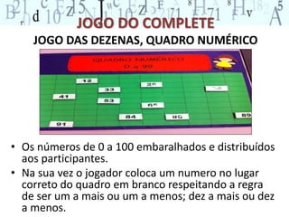 JOGO DO COMPLETE 
JOGO DAS DEZENAS, QUADRO NUMÉRICO 
• Os números de 0 a 100 embaralhados e distribuídos 
aos participantes. 
• Na sua vez o jogador coloca um numero no lugar 
correto do quadro em branco respeitando a regra 
de ser um a mais ou um a menos; dez a mais ou dez 
a menos. 
 