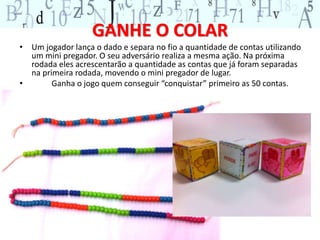 GANHE O COLAR 
• Um jogador lança o dado e separa no fio a quantidade de contas utilizando 
um mini pregador. O seu adversário realiza a mesma ação. Na próxima 
rodada eles acrescentarão a quantidade as contas que já foram separadas 
na primeira rodada, movendo o mini pregador de lugar. 
• Ganha o jogo quem conseguir “conquistar” primeiro as 50 contas. 
 