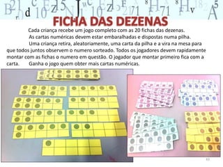 43 
Cada criança recebe um jogo completo com as 20 fichas das dezenas. 
As cartas numéricas devem estar embaralhadas e dispostas numa pilha. 
Uma criança retira, aleatoriamente, uma carta da pilha e a vira na mesa para 
que todos juntos observem o numero sorteado. Todos os jogadores devem rapidamente 
montar com as fichas o numero em questão. O jogador que montar primeiro fica com a 
carta. Ganha o jogo quem obter mais cartas numéricas. 
 