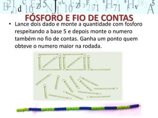 FÓSFORO E FIO DE CONTAS 
• Lance dois dado e monte a quantidade com fosforo 
respeitando a base 5 e depois monte o numero 
também no fio de contas. Ganha um ponto quem 
obteve o numero maior na rodada. 
 