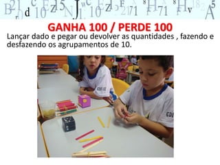 GANHA 100 / PERDE 100 
Lançar dado e pegar ou devolver as quantidades , fazendo e 
desfazendo os agrupamentos de 10. 
 