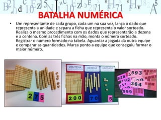 BATALHA NUMÉRICA 
• Um representante de cada grupo, cada um na sua vez, lança o dado que 
representa a unidade e separa a ficha que representa o valor sorteado. 
Realiza o mesmo procedimento com os dados que representarão a dezena 
e a centena. Com as três fichas na mão, monta o número sorteado. 
Registrar o número formado na tabela. Aguardar a jogada da outra equipe 
e comparar as quantidades. Marca ponto a equipe que conseguiu formar o 
maior número. 
 