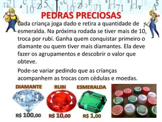 PEDRAS PRECIOSAS 
Cada criança joga dado e retira a quantidade de 
esmeralda. Na próxima rodada se tiver mais de 10, 
troca por rubi. Ganha quem conquistar primeiro o 
diamante ou quem tiver mais diamantes. Ela deve 
fazer os agrupamentos e descobrir o valor que 
obteve. 
Pode-se variar pedindo que as crianças 
acompanhem as trocas com cédulas e moedas. 
 