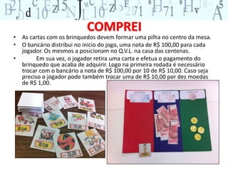 COMPREI 
• As cartas com os brinquedos devem formar uma pilha no centro da mesa. 
• O bancário distribui no inicio do jogo, uma nota de R$ 100,00 para cada 
jogador. Os mesmos a posicionam no Q.V.L. na casa das centenas. 
• Em sua vez, o jogador retira uma carta e efetua o pagamento do 
brinquedo que acaba de adquirir. Logo na primeira rodada é necessário 
trocar com o bancário a nota de R$ 100,00 por 10 de R$ 10,00. Caso seja 
preciso o jogador pode também trocar uma de R$ 10,00 por dez moedas 
de R$ 1,00. 
 