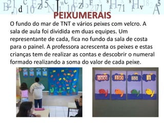 PEIXUMERAIS 
O fundo do mar de TNT e vários peixes com velcro. A 
sala de aula foi dividida em duas equipes. Um 
representante de cada, fica no fundo da sala de costa 
para o painel. A professora acrescenta os peixes e estas 
crianças tem de realizar as contas e descobrir o numeral 
formado realizando a soma do valor de cada peixe. 
 