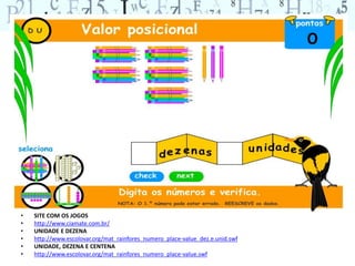 • SITE COM OS JOGOS 
• http://www.ciamate.com.br/ 
• UNIDADE E DEZENA 
• http://www.escolovar.org/mat_rainfores_numero_place-value_dez.e.unid.swf 
• UNIDADE, DEZENA E CENTENA 
• http://www.escolovar.org/mat_rainfores_numero_place-value.swf 
 