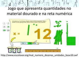 Jogo que apresenta quantidades no 
material dourado e na reta numérica 
http://www.escolovar.org/mat_numero_dezenas_unidades_base10.swf 
 