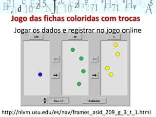 Jogo das fichas coloridas com trocas 
Jogar os dados e registrar no jogo online 
http://nlvm.usu.edu/es/nav/frames_asid_209_g_3_t_1.html 
