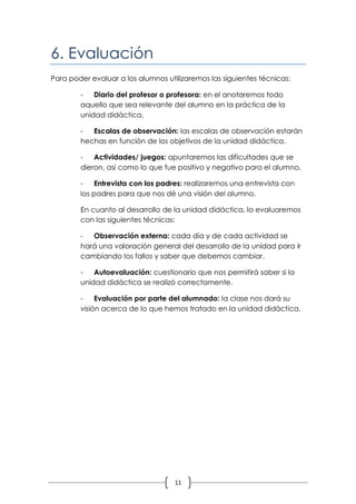6. Evaluación
Para poder evaluar a los alumnos utilizaremos las siguientes técnicas:

        -   Diario del profesor o profesora: en el anotaremos todo
        aquello que sea relevante del alumno en la práctica de la
        unidad didáctica.

        -  Escalas de observación: las escalas de observación estarán
        hechas en función de los objetivos de la unidad didáctica.

        -   Actividades/ juegos: apuntaremos las dificultades que se
        dieron, así como lo que fue positivo y negativo para el alumno.

        -   Entrevista con los padres: realizaremos una entrevista con
        los padres para que nos dé una visión del alumno.

        En cuanto al desarrollo de la unidad didáctica, lo evaluaremos
        con las siguientes técnicas:

        -  Observación externa: cada día y de cada actividad se
        hará una valoración general del desarrollo de la unidad para ir
        cambiando los fallos y saber que debemos cambiar.

        -   Autoevaluación: cuestionario que nos permitirá saber si la
        unidad didáctica se realizó correctamente.

        -    Evaluación por parte del alumnado: la clase nos dará su
        visión acerca de lo que hemos tratado en la unidad didáctica.




                                    11
 
