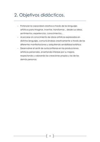 2. Objetivos didácticos.

  Potenciar la capacidad creativa a través de los lenguajes
   artísticos para imaginar, inventar, transformar... desde sus ideas,
   sentimientos, experiencias, conocimientos...
  Acercarse al conocimiento de obras artísticas expresadas en
   distintos lenguajes, comunicándose creativamente a través de las
   diferentes manifestaciones y adquiriendo sensibilidad estética.
  Desenvolver el sentir de autoconfianza en las producciones
   artísticas personales, enseñando interese por su mejora,
   respectando y valorando las creaciones propias y las de las
   demás personas.




                                  4
 