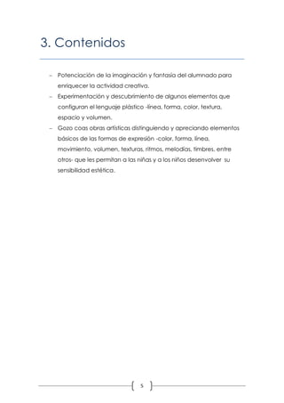 3. Contenidos

  Potenciación de la imaginación y fantasía del alumnado para
   enriquecer la actividad creativa.
  Experimentación y descubrimiento de algunos elementos que
   configuran el lenguaje plástico -línea, forma, color, textura,
   espacio y volumen.
  Gozo coas obras artísticas distinguiendo y apreciando elementos
   básicos de las formas de expresión -color, forma, línea,
   movimiento, volumen, texturas, ritmos, melodías, timbres, entre
   otros- que les permitan a las niñas y a los niños desenvolver su
   sensibilidad estética.




                                  5
 