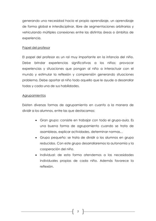 generando una necesidad hacia el propio aprendizaje, un aprendizaje
de forma global e interdisciplinar, libre de segmentaciones arbitrarias y
vehiculando múltiples conexiones entre las distintas áreas o ámbitos de
experiencia.


Papel del profesor


El papel del profesor es un rol muy importante en la infancia del niño.
Debe    brindar   experiencias   significativas   a   los   niños;   provocar
experiencias y situaciones que pongan al niño a interactuar con el
mundo y estimular la reflexión y comprensión generando situaciones
problema. Debe aportar al niño todo aquello que le ayude a desarrollar
todas y cada una de sus habilidades.


Agrupamientos


Existen diversas formas de agrupamiento en cuanto a la manera de
dividir a los alumnos, entre las que destacamos:


           Gran grupo: consiste en trabajar con todo el grupo-aula. Es
            una buena forma de agrupamiento cuando se trata de
            asambleas, explicar actividades, determinar normas…
           Grupo pequeño: se trata de dividir a los alumnos en grupo
            reducidos. Con este grupo desarrollaremos la autonomía y la
            cooperación del niño.
           Individual: de esta forma atendemos a las necesidades
            individuales propias de cada niño. Además favorece la
            reflexión.




                                     7
 