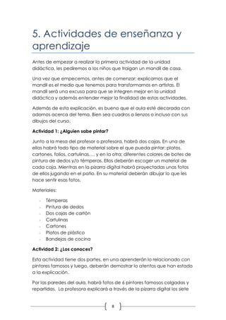 5. Actividades de enseñanza y
aprendizaje
Antes de empezar a realizar la primera actividad de la unidad
didáctica, les pediremos a los niños que traigan un mandil de casa.

Una vez que empecemos, antes de comenzar; explicamos que el
mandil es el medio que tenemos para transformarnos en artistas. El
mandil será una excusa para que se integren mejor en la unidad
didáctica y además entender mejor la finalidad de estas actividades.

Además de esta explicación, es bueno que el aula esté decorada con
adornos acerca del tema. Bien sea cuadros o lienzos o incluso con sus
dibujos del curso.

Actividad 1: ¿Alguien sabe pintar?

Junto a la mesa del profesor o profesora, habrá dos cajas. En una de
ellas habrá todo tipo de material sobre el que pueda pintar: platos,
cartones, folios, cartulinas…, y en la otra; diferentes colores de botes de
pintura de dedos y/o témperas. Ellos deberán escoger un material de
cada caja. Mientras en la pizarra digital habrá proyectadas unas fotos
de ellos jugando en el patio. En su material deberán dibujar lo que les
hace sentir esas fotos.

Materiales:

   -   Témperas
   -   Pintura de dedos
   -   Dos cajas de cartón
   -   Cartulinas
   -   Cartones
   -   Platos de plástico
   -   Bandejas de cocina

Actividad 2: ¿Los conoces?

Esta actividad tiene dos partes, en una aprenderán lo relacionado con
pintores famosos y luego, deberán demostrar lo atentos que han estado
a la explicación.

Por las paredes del aula, habrá fotos de 6 pintores famosos colgadas y
repartidas. La profesora explicará a través de la pizarra digital los siete


                                      8
 