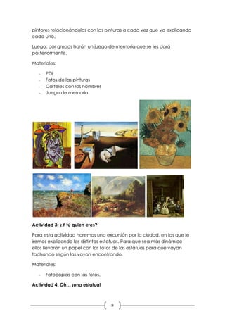 pintores relacionándolos con las pinturas a cada vez que va explicando
cada uno.

Luego, por grupos harán un juego de memoria que se les dará
posteriormente.

Materiales:

   -   PDI
   -   Fotos de las pinturas
   -   Carteles con los nombres
   -   Juego de memoria




Actividad 3: ¿Y tú quien eres?

Para esta actividad haremos una excursión por la ciudad, en las que le
iremos explicando las distintas estatuas. Para que sea más dinámico
ellos llevarán un papel con las fotos de las estatuas para que vayan
tachando según las vayan encontrando.

Materiales:

   -   Fotocopias con las fotos.

Actividad 4: Oh… ¡una estatua!



                                   9
 