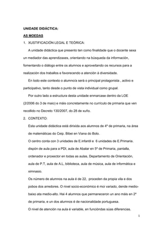 UNIDADE DIDÁCTICA:
AS MOEDAS
1. XUSTIFICACIÓN LEGAL E TEÓRICA:
A unidade didáctica que presento ten como finalidade que o docente sexa
un mediador das aprendizaxes, orientando na búsqueda da información,
fomentando o diálogo entre os alumnos e aproveitando os recursos para a
realización dos traballos e favorecendo a atención á diversidade.
En todo este contexto o alumno/a será o principal protagonista , activo e
participativo, tanto desde o punto de vista individual como grupal.
Por outro lado a estructura desta unidade enmarcase dentro da LOE
(2/2006 do 3 de maio) e máis concretamente no currículo de primaria que ven
recollido no Decreto 130/2007, do 28 de xuño.
2. CONTEXTO:
Esta unidade didáctica está dirixida aos alumnos de 4º de primaria, na área
de matemáticas do Ceip. Bibei en Viana do Bolo.
O centro conta con 3 unidades de E.infantil e 6 unidades de E.Primaria.
dispón de aula para a PDI, aula de Abalar en 5º de Primaria, pantalla,
ordenador e proxector en todas as aulas, Departamento de Orientación,
aula de P.T, aula de A.L, biblioteca, aula de música, aula de informática e
ximnasio.
Os número de alumnos na aula é de 22, proceden da propia vila e dos
pobos dos arredores. O nivel socio-económico é moi variado, dende mediobaixo ata medio-alto. Hai 4 alumnos que permaneceron un ano máis en 2º
de primaria, e un dos alumnos é de nacionalidade portuguesa.
O nivel de atención na aula é variable, en funcióndas súas diferencias.
1

 