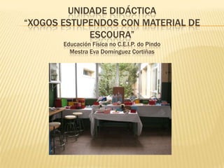 UNIDADE DIDÁCTICA “XOGOS ESTUPENDOS CON MATERIAL DE ESCOURA”Educación Física noc.e.i.p.dopindoMestra Eva Domínguez Cortiñas 