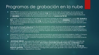 Programas de grabación en la nube
 DROPBOX: Es el servicio más popular de almacenamiento en la nube. Sin embargo. es uno de los que
menos almacenamiento gratuito ofrece: apenas 2 GB, que hoy en día resultan del todo insuficientes. Se
puede lograr ganar espacio de almacenamiento gratuito si optamos por guardar las fotos del smartphone
en DROPBOX o con su política de recomendaciones, hasta un máximo de 30 GB.
 ONEDRIVE: viene preinstalado en Windows 10 y funciona también en otras plataformas, como iOS, Android o
Mac. A pesar de que la política de Microsoft ha sido un tanto errática con ONEDRIVE, pasando de ofrecer 15
GB de almacenamiento gratuito a sólo 5 GB, es una de las mejores opciones para almacenar archivos e
imágenes. La posibilidad de editar si tenemos acceso a Internet con Office Online es una gran solución para
los usuarios básicos.
 BOX: es otro de los grandes servicios de almacenamiento online. Es el que desde el principio está enfocado
más hacia un usuario profesional, poniendo el acento en la seguridad de los archivos, el control sobre su
utilización y la trazabilidad para ver sus cambios. En todo caso, su uso personal también es bastante bueno y
se ha ganado por derecho propio estar entre las mejores opciones de almacenamiento online, facilitando la
integración con aplicaciones de terceros.
 ORANGE CLOUD: nos ofrece 25 GB de almacenamiento gratuito para las tarifas Ballena, Delfín y Canguro
ilimitado. Podemos configurar el espacio para que guarde todas las fotos que realizamos con nuestro
smartphone, de forma que cualquier fotografía que tomemos con nuestro terminal estará automáticamente
almacenada en la nube.
 GOOGLE DRIVE: que permite añadir ficheros y almacenarlos, así como editarlos a través de
Google Docs. Google Drive también sincroniza automáticamente todos los contenidos que
tengamos guardados, para que podamos trabajar con ellos independientemente del
dispositivo que utilicemos para acceder a nuestra cuenta. En este caso nos ofrece 15 GB de
espacio gratuito. También podemos configurarlo para que guarde una copia de las imágenes y
vídeos de nuestros dispositivos móviles.
 