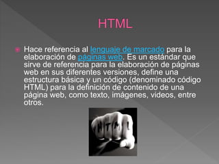  Hace referencia al lenguaje de marcado para la
elaboración de páginas web. Es un estándar que
sirve de referencia para la elaboración de páginas
web en sus diferentes versiones, define una
estructura básica y un código (denominado código
HTML) para la definición de contenido de una
página web, como texto, imágenes, videos, entre
otros.
 