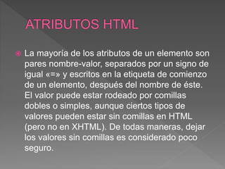  La mayoría de los atributos de un elemento son
pares nombre-valor, separados por un signo de
igual «=» y escritos en la etiqueta de comienzo
de un elemento, después del nombre de éste.
El valor puede estar rodeado por comillas
dobles o simples, aunque ciertos tipos de
valores pueden estar sin comillas en HTML
(pero no en XHTML). De todas maneras, dejar
los valores sin comillas es considerado poco
seguro.
 