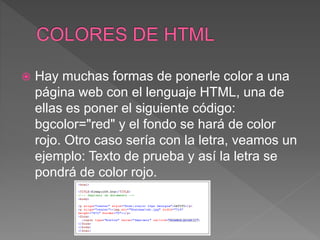  Hay muchas formas de ponerle color a una
página web con el lenguaje HTML, una de
ellas es poner el siguiente código:
bgcolor="red" y el fondo se hará de color
rojo. Otro caso sería con la letra, veamos un
ejemplo: Texto de prueba y así la letra se
pondrá de color rojo.
 