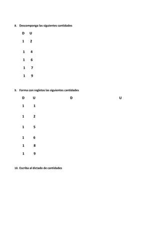 8. Descomponga las siguientes cantidades
D U
1 2
1 4
1 6
1 7
1 9
9. Forma con regletas las siguientes cantidades
D U D U
1 1
1 2
1 5
1 6
1 8
1 9
10. Escriba al dictado de cantidades
 