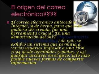  El correo electrónico antecede a
Internet, y de hecho, para que ésta
pudiera ser creada, fue una
herramienta crucial. En una
demostración del MIT (Massachusetts
Institute of Technology) de 1961, se
exhibió un sistema que permitía a
varios usuarios ingresar a una IBM
7094 desde terminales remotas, y así
guardar archivos en el disco. Esto hizo
posible nuevas formas de compartir
información
 