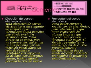  Dirección de correo
electrónico
Una dirección de correo
electrónico es un conjunto
de palabras que
identifican a una persona
que puede enviar y
recibir correos. Cada
dirección es única, pero
no siempre pertenece a la
misma persona, por dos
motivos: puede darse un
robo de cuenta e
identidad y el correo se
da de baja, por diferentes
causas, y una segunda
persona lo cree de nuevo
 Proveedor del correo
electrónico
Para poder enviar y
recibir correo electrónico,
generalmente hay que
estar registrado en
alguna empresa que
ofrezca este servicio
(gratuito o de pago). El
registro permite tener
una dirección de correo
personal única y
duradera, a la que se
puede acceder mediante
un nombre de usuario y
una Contraseña.
 