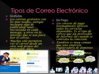  Gratiutos
 Los correos gratuitos son
los más usados, aunque
incluyen algo de
publicidad: unos
incrustada en cada
mensaje, y otros en la
interfaz que se usa para
leer el correo.
 Muchos sólo permiten
ver el correo desde un
sitio web propio del
proveedor, para
asegurarse de que los
usuarios reciben la
publicidad que se
encuentra ahí.
 De Pago
 Los correos de pago
normalmente ofrecen
todos los servicios
disponibles. Es el tipo de
correo que un proveedor
de Internet da cuando se
contrata la conexión.
 También es muy común
que una empresa
registradora de dominios
venda, junto con el
dominio, varias cuentas
de correo para usar
junto con ese dominio
(normalmente, más de 1).
 