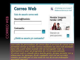 Casi todos los proveedores de correo dan el servicio de correo web:
permiten enviar y recibir correos mediante un sitio web diseñado
para ello, y por tanto usando sólo un navegador web. La
alternativa es usar un programa de correo especializado.
El correo web es cómodo para mucha gente, porque permite ver y
almacenar los mensajes desde cualquier sitio (en un servidor
remoto, accesible por el sitio web) en vez de en un ordenador
 