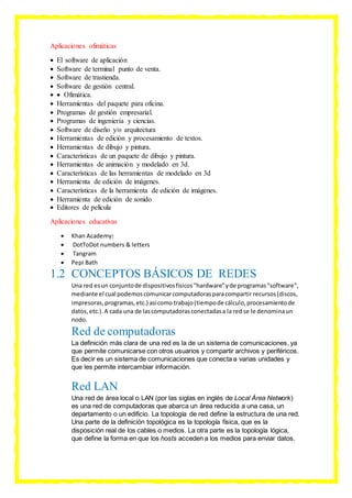 Aplicaciones ofimáticas
 El software de aplicación
 Software de terminal punto de venta.
 Software de trastienda.
 Software de gestión central.
  Ofimática.
 Herramientas del paquete para oficina.
 Programas de gestión empresarial.
 Programas de ingeniería y ciencias.
 Software de diseño y/o arquitectura
 Herramientas de edición y procesamiento de textos.
 Herramientas de dibujo y pintura.
 Características de un paquete de dibujo y pintura.
 Herramientas de animación y modelado en 3d.
 Características de las herramientas de modelado en 3d
 Herramienta de edición de imágenes.
 Características de la herramienta de edición de imágenes.
 Herramienta de edición de sonido
 Editores de película
Aplicaciones educativas
 Khan Academy:
 DotToDot numbers & letters
 Tangram
 Pepi Bath
1.2 CONCEPTOS BÁSICOS DE REDES
Una red esun conjuntode dispositivosfísicos"hardware"yde programas"software",
mediante el cual podemoscomunicarcomputadorasparacompartir recursos(discos,
impresoras,programas,etc.) asícomo trabajo(tiempode cálculo,procesamientode
datos,etc.).A cada una de lascomputadorasconectadasa la redse le denominaun
nodo.
Red de computadoras
La definición más clara de una red es la de un sistema de comunicaciones, ya
que permite comunicarse con otros usuarios y compartir archivos y periféricos.
Es decir es un sistema de comunicaciones que conecta a varias unidades y
que les permite intercambiar información.
Red LAN
Una red de área local o LAN (por las siglas en inglés de Local Área Network)
es una red de computadoras que abarca un área reducida a una casa, un
departamento o un edificio. La topología de red define la estructura de una red.
Una parte de la definición topológica es la topología física, que es la
disposición real de los cables o medios. La otra parte es la topología lógica,
que define la forma en que los hosts acceden a los medios para enviar datos.
 