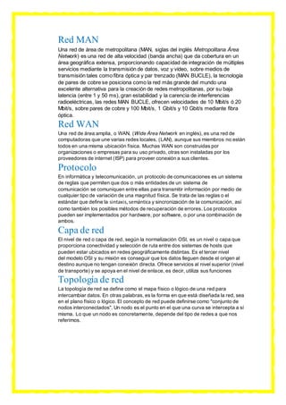 Red MAN
Una red de área de metropolitana (MAN, siglas del inglés Metropolitana Área
Network) es una red de alta velocidad (banda ancha) que da cobertura en un
área geográfica extensa, proporcionando capacidad de integración de múltiples
servicios mediante la transmisión de datos, voz y vídeo, sobre medios de
transmisión tales como fibra óptica y par trenzado (MAN BUCLE), la tecnología
de pares de cobre se posiciona como la red más grande del mundo una
excelente alternativa para la creación de redes metropolitanas, por su baja
latencia (entre 1 y 50 ms), gran estabilidad y la carencia de interferencias
radioeléctricas, las redes MAN BUCLE, ofrecen velocidades de 10 Mbit/s ó 20
Mbit/s, sobre pares de cobre y 100 Mbit/s, 1 Gbit/s y 10 Gbit/s mediante fibra
óptica.
Red WAN
Una red de área amplia, o WAN, (Wide Área Network en inglés), es una red de
computadoras que une varias redes locales, (LAN), aunque sus miembros no están
todos en una misma ubicación física. Muchas WAN son construidas por
organizaciones o empresas para su uso privado, otras son instaladas por los
proveedores de internet (ISP) para proveer conexión a sus clientes.
Protocolo
En informática y telecomunicación, un protocolo de comunicaciones es un sistema
de reglas que permiten que dos o más entidades de un sistema de
comunicación se comuniquen entre ellas para transmitir información por medio de
cualquier tipo de variación de una magnitud física. Se trata de las reglas o el
estándar que define la sintaxis,semántica y sincronización de la comunicación, así
como también los posibles métodos de recuperación de errores. Los protocolos
pueden ser implementados por hardware, por software, o por una combinación de
ambos.
Capa de red
El nivel de red o capa de red, según la normalización OSI, es un nivel o capa que
proporciona conectividad y selección de ruta entre dos sistemas de hosts que
pueden estar ubicados en redes geográficamente distintas. Es el tercer nivel
del modelo OSI y su misión es conseguir que los datos lleguen desde el origen al
destino aunque no tengan conexión directa. Ofrece servicios al nivel superior (nivel
de transporte) y se apoya en el nivel de enlace, es decir, utiliza sus funciones
Topología de red
La topología de red se define como el mapa físico o lógico de una red para
intercambiar datos. En otras palabras, es la forma en que está diseñada la red, sea
en el plano físico o lógico. El concepto de red puede definirse como "conjunto de
nodos interconectados". Un nodo es el punto en el que una curva se intercepta a sí
misma. Lo que un nodo es concretamente, depende del tipo de redes a que nos
referimos.
 