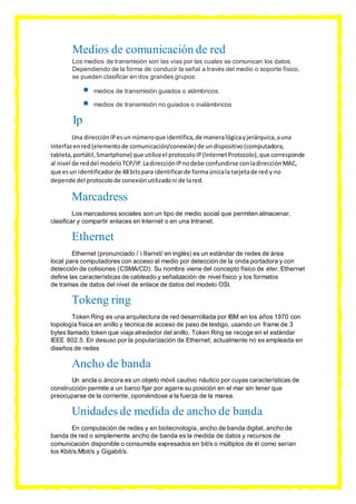 Medios de comunicación de red
Los medios de transmisión son las vías por las cuales se comunican los datos.
Dependiendo de la forma de conducir la señal a través del medio o soporte físico,
se pueden clasificar en dos grandes grupos:
 medios de transmisión guiados o alámbricos.
 medios de transmisión no guiados o inalámbricos
Ip
Una direcciónIPesun númeroque identifica,de maneralógicayjerárquica,auna
Interfazenred(elementode comunicación/conexión) de undispositivo(computadora,
tableta,portátil,Smartphone) que utiliceel protocoloIP(InternetProtocolo),que corresponde
al nivel de reddel modeloTCP/IP.LadirecciónIPnodebe confundirse conladirecciónMAC,
que esun identificadorde 48 bitspara identificarde formaúnicala tarjetade red y no
depende del protocolode conexiónutilizadoni de lared.
Marcadress
Los marcadores sociales son un tipo de medio social que permiten almacenar,
clasificar y compartir enlaces en Internet o en una Intranet.
Ethernet
Ethernet (pronunciado /ˈiːθərnɛt/ en inglés) es un estándar de redes de área
local para computadores con acceso al medio por detección de la onda portadora y con
detección de colisiones (CSMA/CD). Su nombre viene del concepto físico de éter. Ethernet
define las características de cableado y señalización de nivel físico y los formatos
de tramas de datos del nivel de enlace de datos del modelo OSI.
Tokeng ring
Token Ring es una arquitectura de red desarrollada por IBM en los años 1970 con
topología física en anillo y técnica de acceso de paso de testigo, usando un frame de 3
bytes llamado token que viaja alrededor del anillo. Token Ring se recoge en el estándar
IEEE 802.5. En desuso por la popularización de Ethernet; actualmente no es empleada en
diseños de redes
Ancho de banda
Un ancla o áncora es un objeto móvil cautivo náutico por cuyas características de
construcción permite a un barco fijar por agarre su posición en el mar sin tener que
preocuparse de la corriente, oponiéndose a la fuerza de la marea.
Unidades de medida de ancho de banda
En computación de redes y en biotecnología, ancho de banda digital, ancho de
banda de red o simplemente ancho de banda es la medida de datos y recursos de
comunicación disponible o consumida expresados en bit/s o múltiplos de él como serían
los Kbit/s,Mbit/s y Gigabit/s.
 