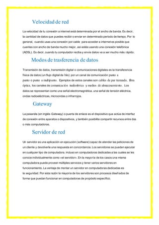 Velocidad de red
La velocidad de tu conexión a internet está determinada por el ancho de banda. Es decir,
la cantidad de datos que puedes recibir o enviar en determinado periodo de tiempo. Por lo
general, cuando usas una conexión por cable para acceder a internet es posible que
cuentes con ancho de banda mucho mejor, así estés usando una conexión telefónica
(ADSL). Es decir, cuando tu computador reciba y envíe datos va a ser mucho más rápido.
Modos de trasferencia de datos
Transmisión de datos, transmisión digital o comunicaciones digitales es la transferencia
física de datos (un flujo digital de bits) por un canal de comunicación punto a
punto o punto a multipunto. Ejemplos de estos canales son cables de par trenzado, fibra
óptica, los canales de comunicación inalámbrica y medios de almacenamiento. Los
datos se representan como una señal electromagnética, una señal de tensión eléctrica,
ondas radioeléctricas, microondas o infrarrojos.
Gateway
La pasarela (en inglés Gateway) o puerta de enlace es el dispositivo que actúa de interfaz
de conexión entre aparatos o dispositivos, y también posibilita compartir recursos entre dos
o más computadoras.
Servidor de red
Un servidor es una aplicación en ejecución (software) capaz de atender las peticiones de
un cliente y devolverle una respuesta en concordancia. Los servidores se pueden ejecutar
en cualquier tipo de computadora, incluso en computadoras dedicadas a las cuales se les
conoce individualmente como «el servidor». En la mayoría de los casos una misma
computadora puede proveer múltiples servicios y tener varios servidores en
funcionamiento. La ventaja de montar un servidor en computadoras dedicadas es
la seguridad. Por esta razón la mayoría de los servidores son procesos diseñados de
forma que puedan funcionar en computadoras de propósito específico.
 