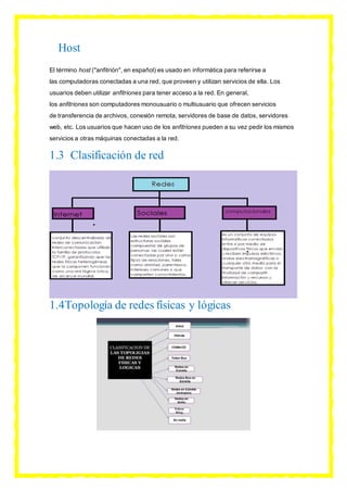 Host
El término host ("anfitrión", en español) es usado en informática para referirse a
las computadoras conectadas a una red, que proveen y utilizan servicios de ella. Los
usuarios deben utilizar anfitriones para tener acceso a la red. En general,
los anfitriones son computadores monousuario o multiusuario que ofrecen servicios
de transferencia de archivos, conexión remota, servidores de base de datos, servidores
web, etc. Los usuarios que hacen uso de los anfitriones pueden a su vez pedir los mismos
servicios a otras máquinas conectadas a la red.
1.3 Clasificación de red
1.4Topología de redes físicas y lógicas
 