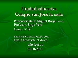 Unidad educativa Colegio san José la salle Perteneciente a: Miguel Borja  T1P2-D1  Profesor: Jorge Vera Curso: 3”D”  FECHA ENVIO: 20 MAYO 2010 FECHA REVISION: 21 MAYO   año lectivo 2010-2011 