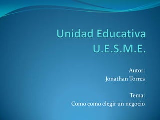 Unidad EducativaU.E.S.M.E. Autor: Jonathan Torres Tema: Como como elegir un negocio 