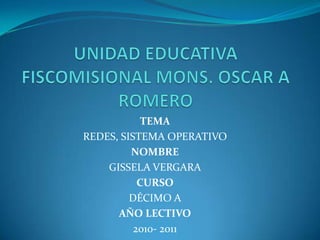 UNIDAD EDUCATIVA FISCOMISIONAL MONS. OSCAR A ROMERO  TEMA REDES, SISTEMA OPERATIVO NOMBRE GISSELA VERGARA CURSO DÉCIMO A AÑO LECTIVO 2010- 2011 