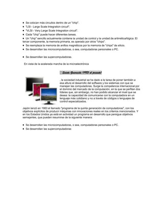 Se colocan más circuitos dentro de un "chip".
   "LSI - Large Scale Integration circuit".
   "VLSI - Very Large Scale Integration circuit".
   Cada "chip" puede hacer diferentes tareas.
   Un "chip" sencillo actualmente contiene la unidad de control y la unidad de aritmética/lógica. El
tercer componente, la memoria primaria, es operado por otros "chips".
   Se reemplaza la memoria de anillos magnéticos por la memoria de "chips" de silicio.
   Se desarrollan las microcomputadoras, o sea, computadoras personales o PC.

  Se desarrollan las supercomputadoras.

 En vista de la acelerada marcha de la microelectrónica


                                Quinta Generación (1983 al presente)

                                , la sociedad industrial se ha dado a la tarea de poner también a
                                esa altura el desarrollo del software y los sistemas con que se
                                manejan las computadoras. Surge la competencia internacional por
                                el dominio del mercado de la computación, en la que se perfilan dos
                                líderes que, sin embargo, no han podido alcanzar el nivel que se
                                desea: la capacidad de comunicarse con la computadora en un
                                lenguaje más cotidiano y no a través de códigos o lenguajes de
                                control especializados.

Japón lanzó en 1983 el llamado "programa de la quinta generación de computadoras", con los
objetivos explícitos de producir máquinas con innovaciones reales en los criterios mencionados. Y
en los Estados Unidos ya está en actividad un programa en desarrollo que persigue objetivos
semejantes, que pueden resumirse de la siguiente manera:

  Se desarrollan las microcomputadoras, o sea, computadoras personales o PC.
  Se desarrollan las supercomputadoras
 