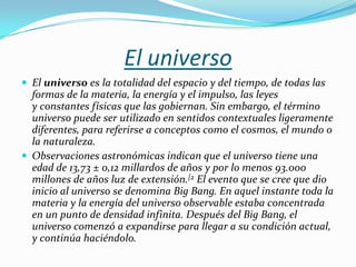 El universo
 El universo es la totalidad del espacio y del tiempo, de todas las
  formas de la materia, la energía y el impulso, las leyes
  y constantes físicas que las gobiernan. Sin embargo, el término
  universo puede ser utilizado en sentidos contextuales ligeramente
  diferentes, para referirse a conceptos como el cosmos, el mundo o
  la naturaleza.
 Observaciones astronómicas indican que el universo tiene una
  edad de 13,73 ± 0,12 millardos de años y por lo menos 93.000
  millones de años luz de extensión.[2 El evento que se cree que dio
  inicio al universo se denomina Big Bang. En aquel instante toda la
  materia y la energía del universo observable estaba concentrada
  en un punto de densidad infinita. Después del Big Bang, el
  universo comenzó a expandirse para llegar a su condición actual,
  y continúa haciéndolo.
 